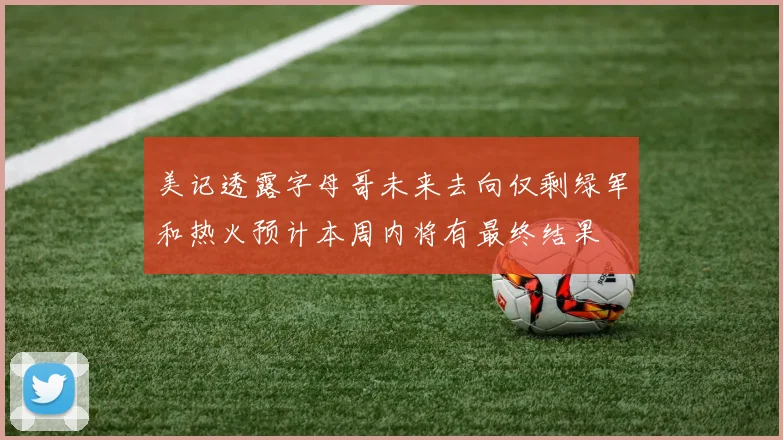 美记透露字母哥未来去向仅剩绿军和热火预计本周内将有最终结果