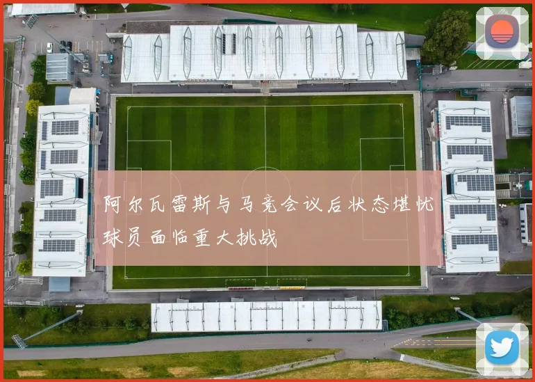 阿尔瓦雷斯与马竞会议后状态堪忧球员面临重大挑战