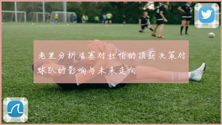 老里分析活塞对杜伦的顶薪决策对球队的影响与未来走向