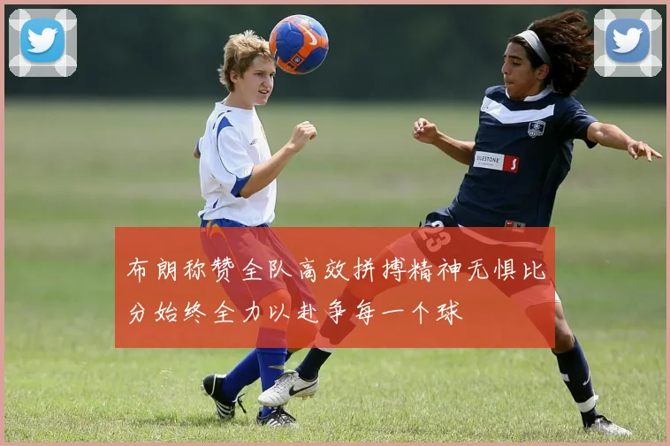 布朗称赞全队高效拼搏精神无惧比分始终全力以赴争每一个球