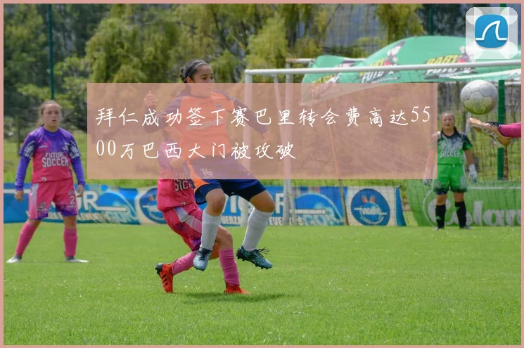 拜仁成功签下赛巴里转会费高达5500万巴西大门被攻破