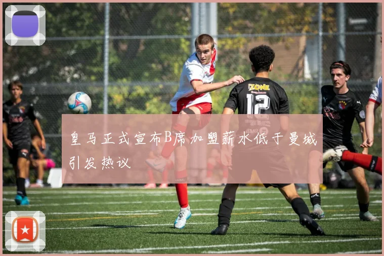 皇马正式宣布B席加盟薪水低于曼城引发热议