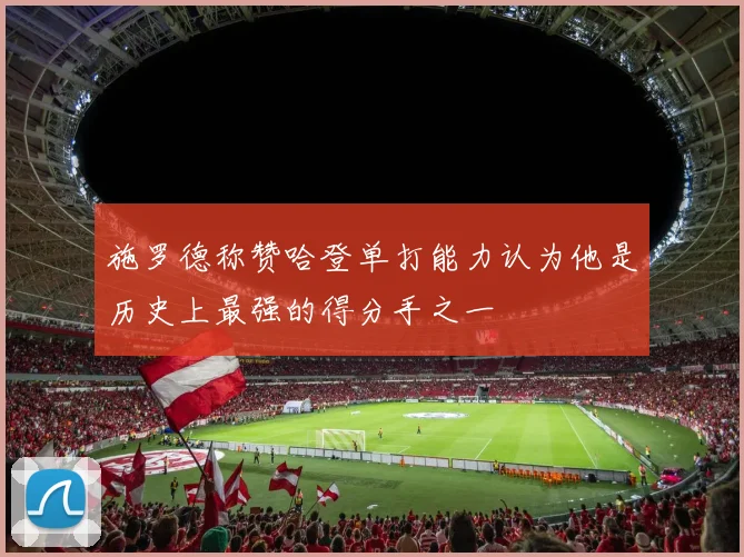 施罗德称赞哈登单打能力认为他是历史上最强的得分手之一
