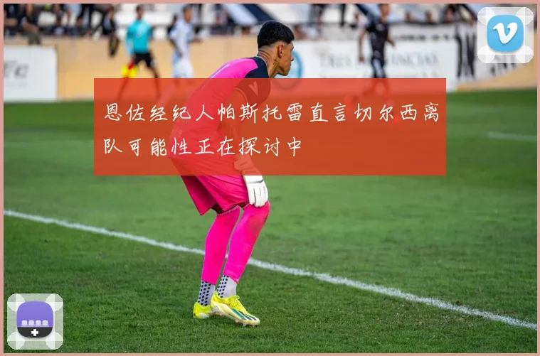 恩佐经纪人帕斯托雷直言切尔西离队可能性正在探讨中