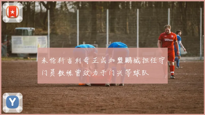 米伦科吉利奇正式加盟鹏城担任守门员教练曾效力于门兴等球队