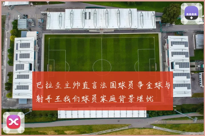 巴拉圭主帅直言法国球员争金球与射手王我们球员家庭背景堪忧