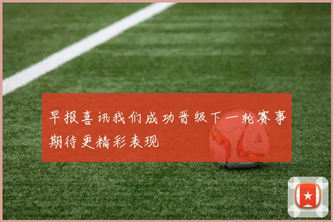 早报喜讯我们成功晋级下一轮赛事期待更精彩表现