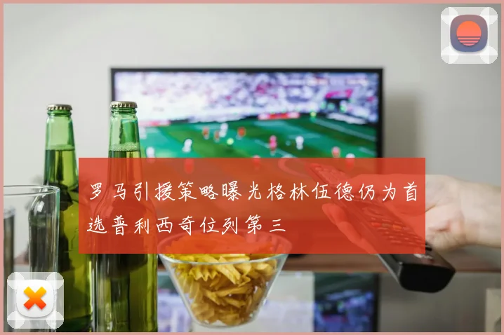 罗马引援策略曝光格林伍德仍为首选普利西奇位列第三