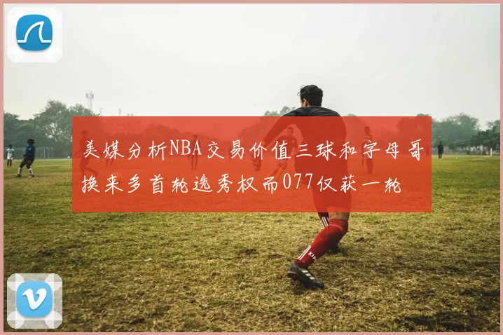 美媒分析NBA交易价值三球和字母哥换来多首轮选秀权而077仅获一轮