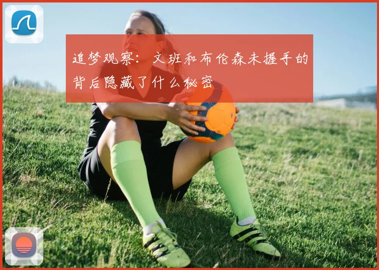 追梦观察：文班和布伦森未握手的背后隐藏了什么秘密