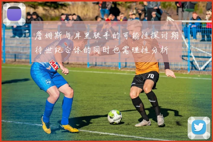 詹姆斯与库里联手的可能性探讨期待世纪合体的同时也需理性分析