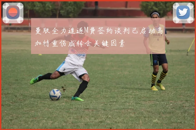 曼联全力追逐M费签约谈判已启动乌加特重伤成转会关键因素