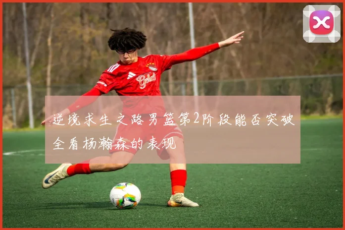 逆境求生之路男篮第2阶段能否突破全看杨瀚森的表现