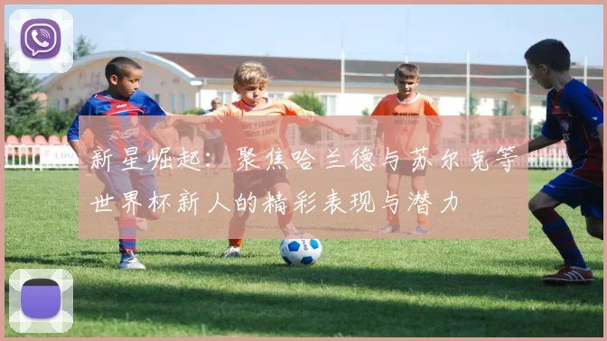 新星崛起：聚焦哈兰德与苏尔克等世界杯新人的精彩表现与潜力