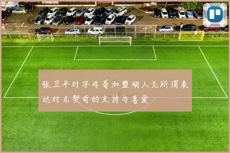 张卫平对字母哥加盟湖人无所谓表达对东契奇的支持与喜爱