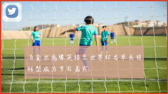 马奎尔无缘英格兰世界杯名单或将转型成为节目嘉宾