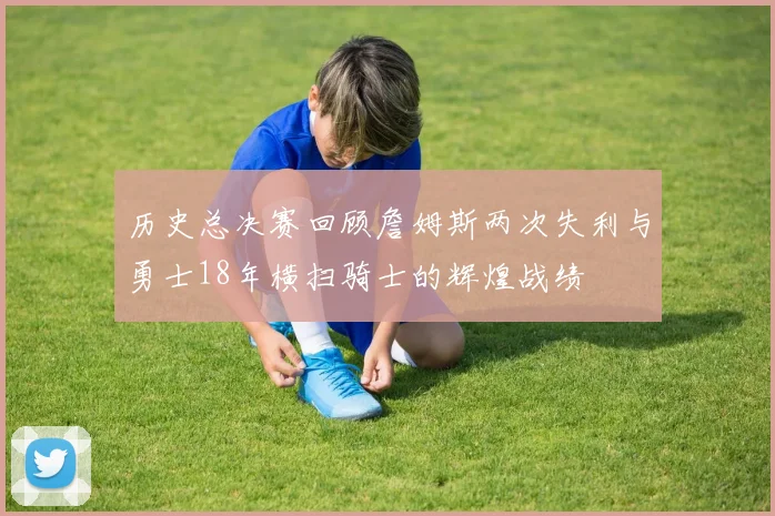 历史总决赛回顾詹姆斯两次失利与勇士18年横扫骑士的辉煌战绩