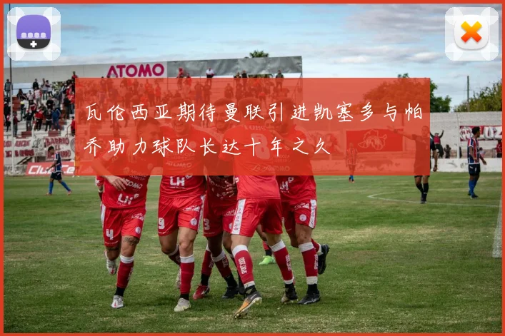 瓦伦西亚期待曼联引进凯塞多与帕乔助力球队长达十年之久