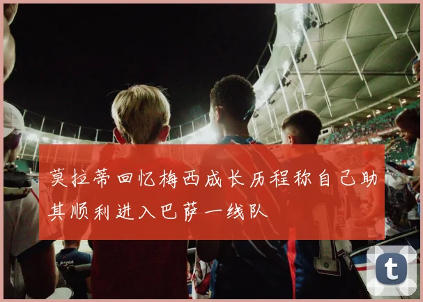 莫拉蒂回忆梅西成长历程称自己助其顺利进入巴萨一线队