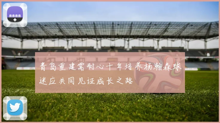 青岛重建需耐心十年培养杨瀚森球迷应共同见证成长之路