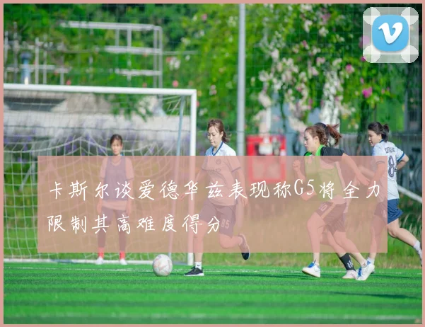 卡斯尔谈爱德华兹表现称G5将全力限制其高难度得分