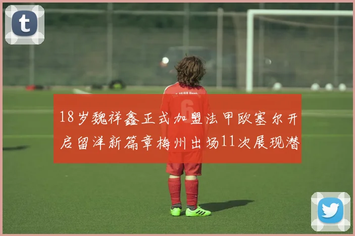 18岁魏祥鑫正式加盟法甲欧塞尔开启留洋新篇章梅州出场11次展现潜力