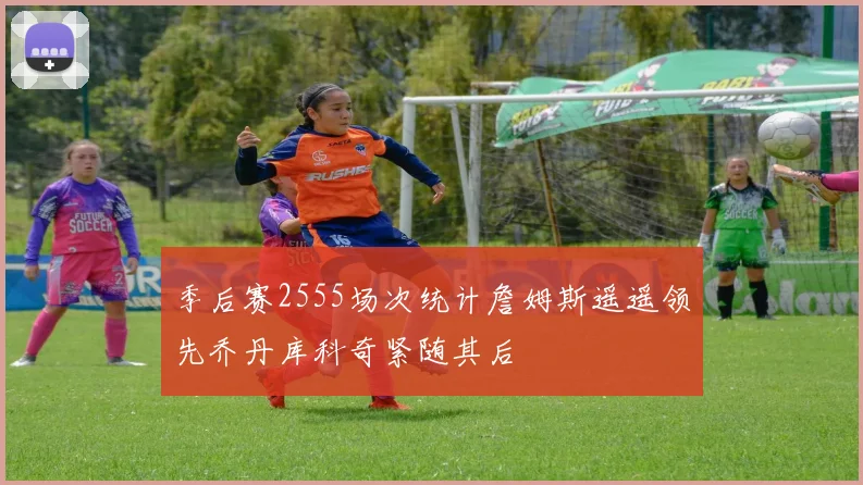 季后赛2555场次统计詹姆斯遥遥领先乔丹库科奇紧随其后