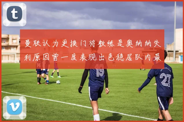 曼联认为更换门将教练是奥纳纳失利原因曾一度表现出色稳居队内最佳