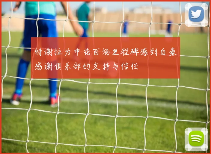 特谢拉为申花百场里程碑感到自豪感谢俱乐部的支持与信任