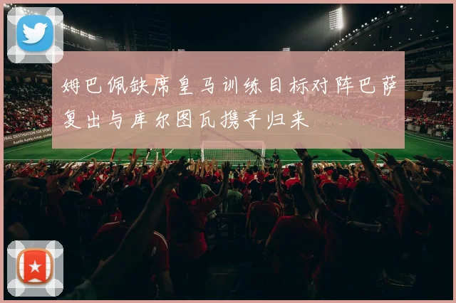 姆巴佩缺席皇马训练目标对阵巴萨复出与库尔图瓦携手归来