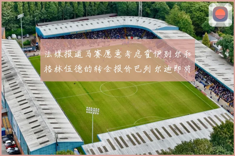 法媒报道马赛愿意考虑霍伊别尔和格林伍德的转会报价巴列尔迪即将离队
