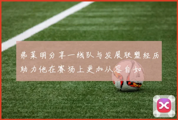 弗莱明分享一线队与发展联盟经历助力他在赛场上更加从容自如