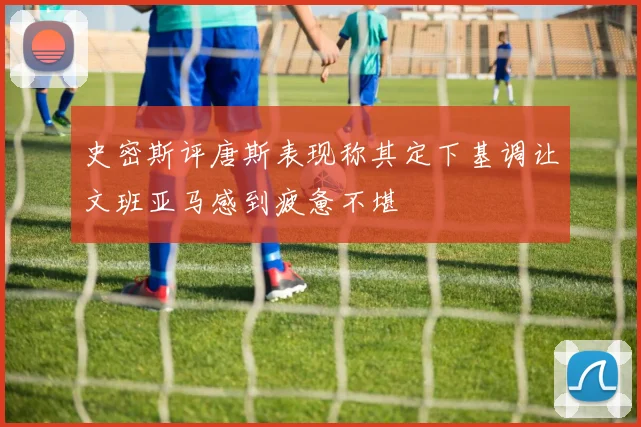 史密斯评唐斯表现称其定下基调让文班亚马感到疲惫不堪