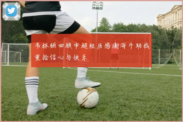 韦林顿回顾中超经历感谢海牛助我重拾信心与快乐