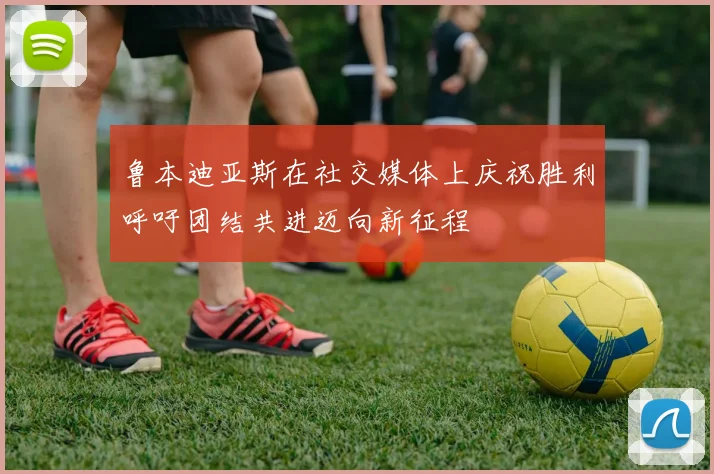 鲁本迪亚斯在社交媒体上庆祝胜利呼吁团结共进迈向新征程