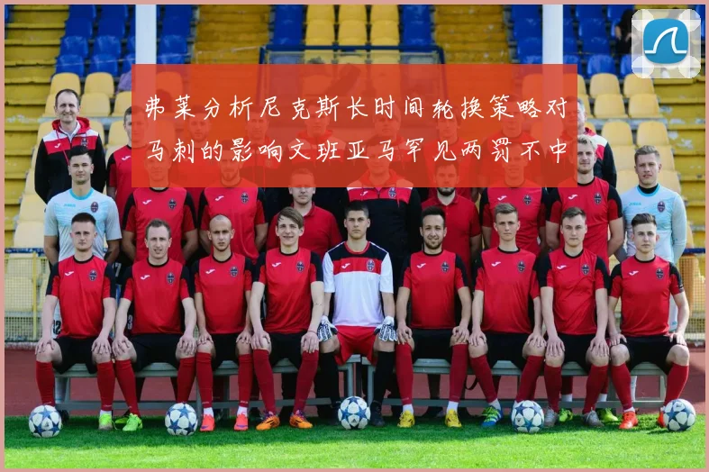 弗莱分析尼克斯长时间轮换策略对马刺的影响文班亚马罕见两罚不中引发关注